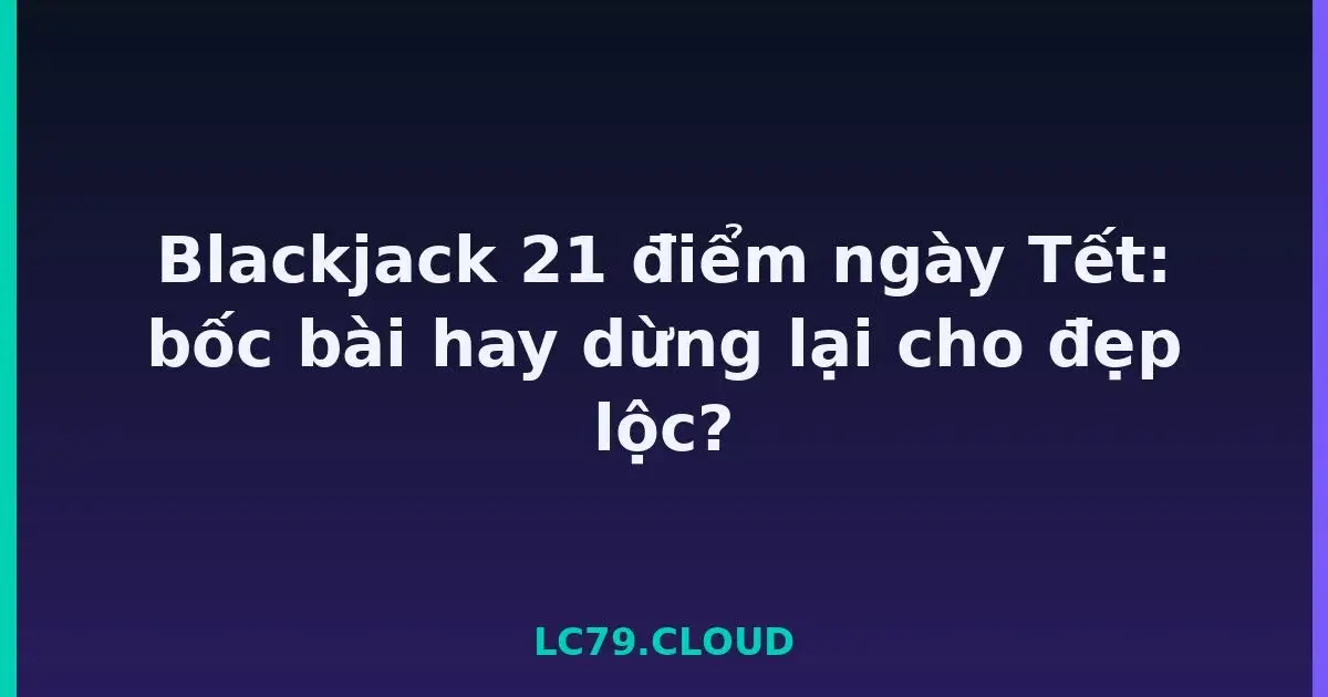 Blackjack 21 điểm ngày Tết: bốc bài hay dừng lại cho đẹp lộc? LC79