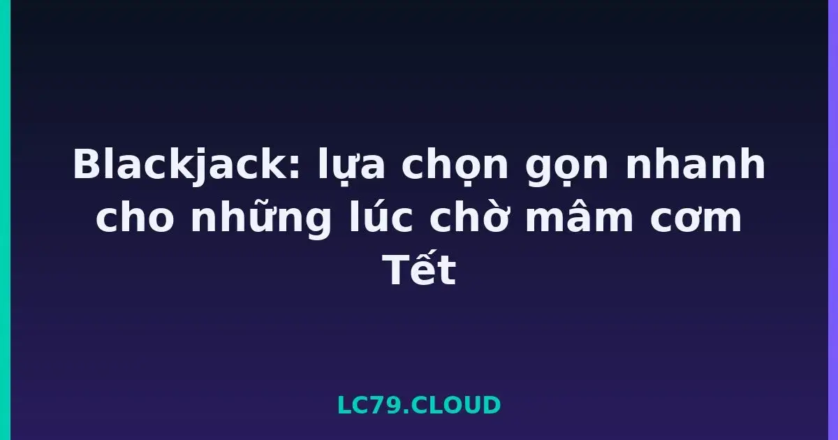 Blackjack: lựa chọn gọn nhanh cho những lúc chờ mâm cơm Tết LC79