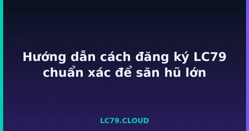 Hướng dẫn cách đăng ký LC79 chuẩn xác để săn hũ lớn tại LC79