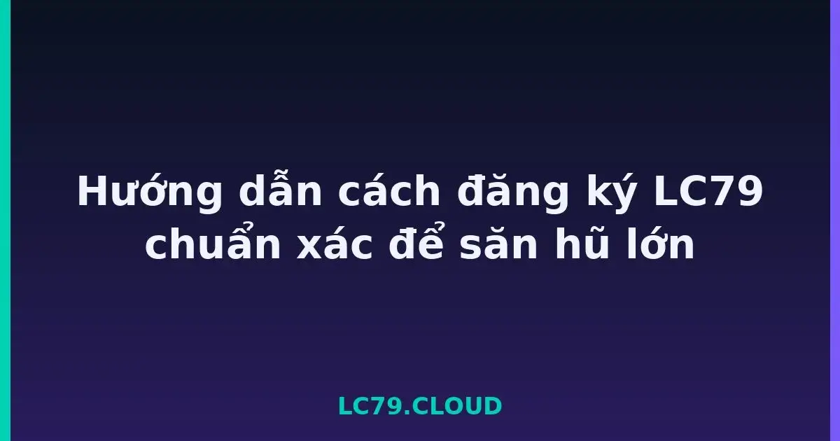 Hướng dẫn cách đăng ký LC79 chuẩn xác để săn hũ lớn LC79