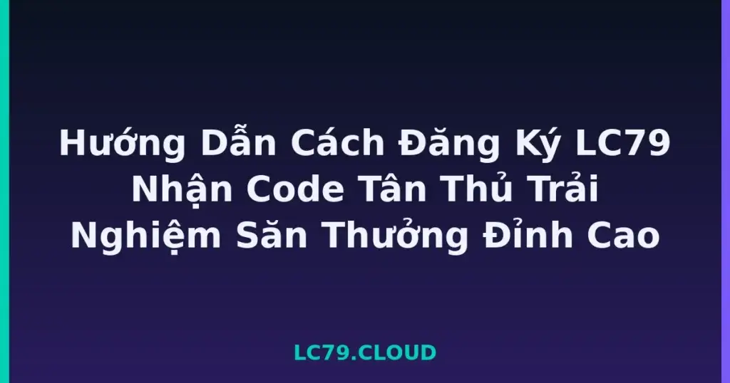 Hướng Dẫn Cách Đăng Ký LC79 Nhận Code Tân Thủ Trải Nghiệm Săn Thưởng Đỉnh Cao tại LC79