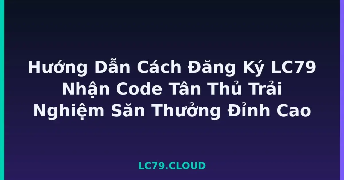 Hướng Dẫn Cách Đăng Ký LC79 Nhận Code Tân Thủ Trải Nghiệm Săn Thưởng Đỉnh Cao LC79
