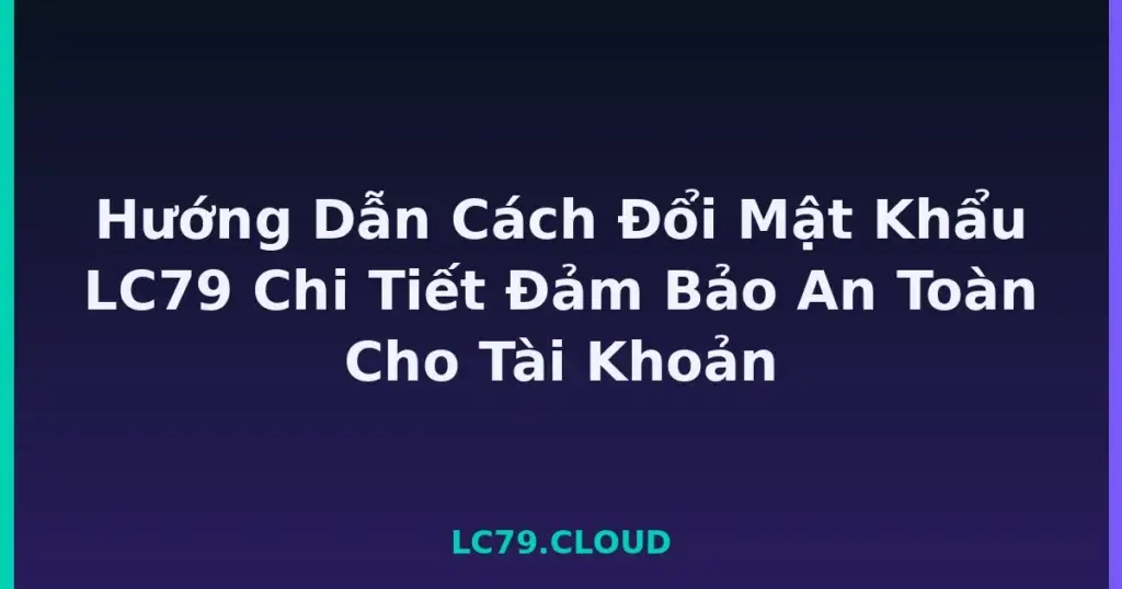 Hướng Dẫn Cách Đổi Mật Khẩu LC79 Chi Tiết Đảm Bảo An Toàn Cho Tài Khoản tại LC79