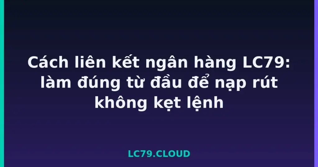 Cách liên kết ngân hàng LC79: làm đúng từ đầu để nạp rút không kẹt lệnh tại LC79