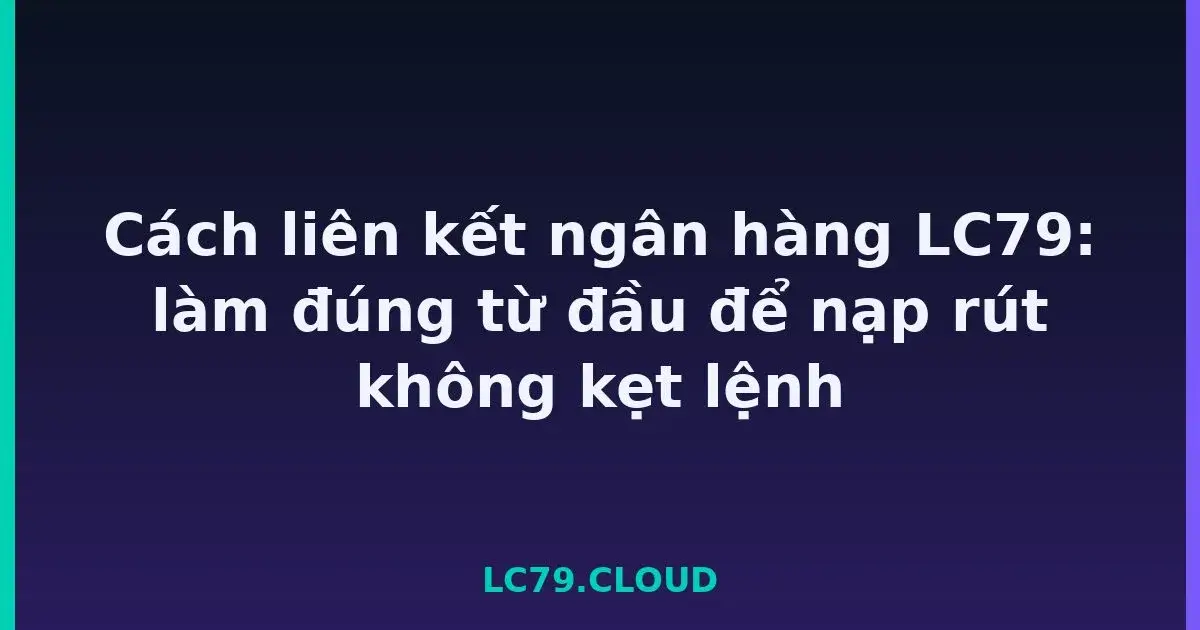 Cách liên kết ngân hàng LC79: làm đúng từ đầu để nạp rút không kẹt lệnh LC79