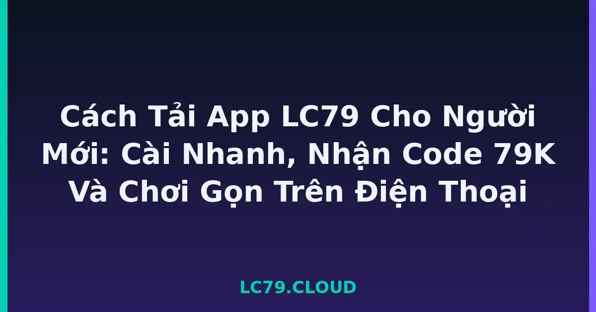Cách Tải App LC79 Cho Người Mới: Cài Nhanh, Nhận Code 79K Và Chơi Gọn Trên Điện Thoại LC79