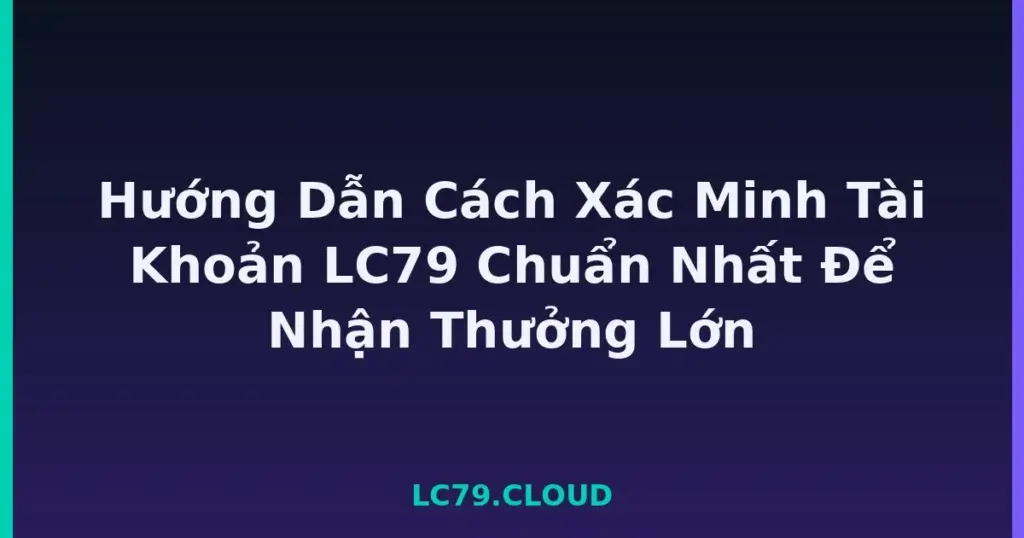 Hướng Dẫn Cách Xác Minh Tài Khoản LC79 Chuẩn Nhất Để Nhận Thưởng Lớn tại LC79