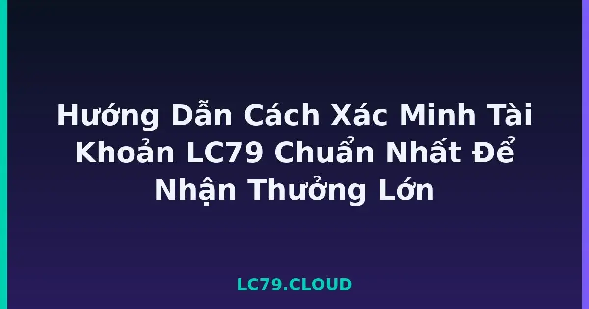 Hướng Dẫn Cách Xác Minh Tài Khoản LC79 Chuẩn Nhất Để Nhận Thưởng Lớn LC79
