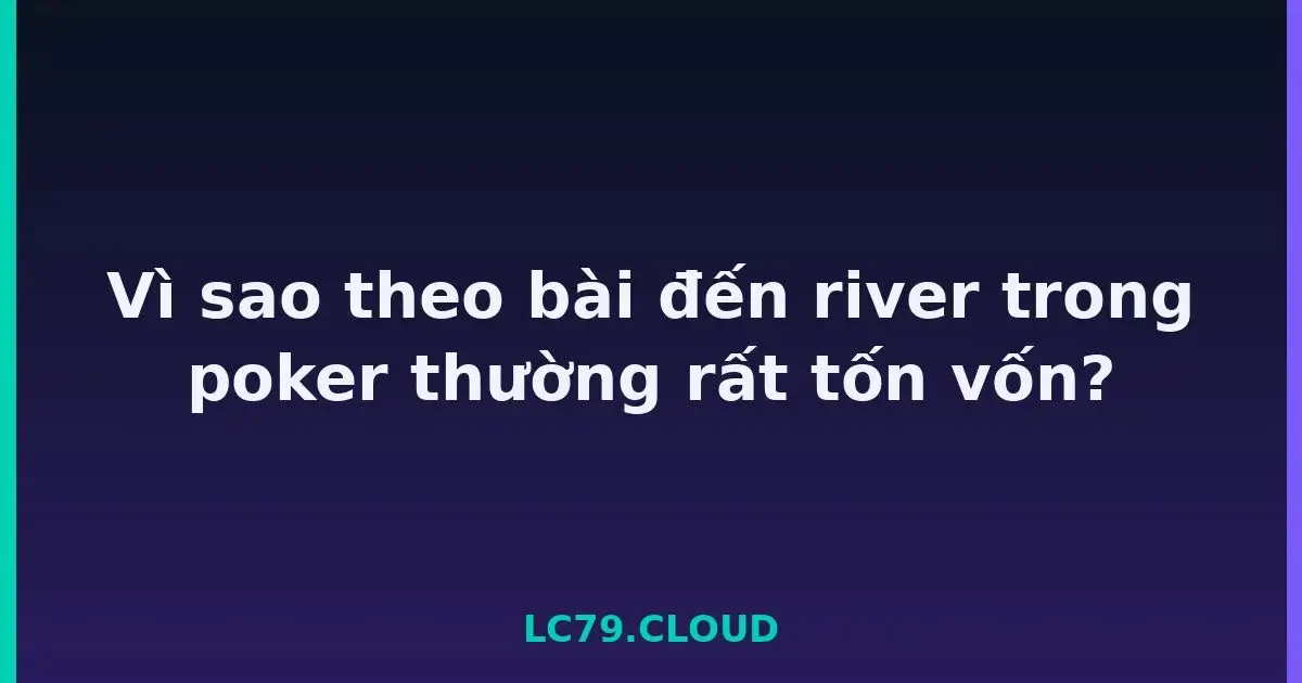 Vì sao theo bài đến river trong poker thường rất tốn vốn? LC79
