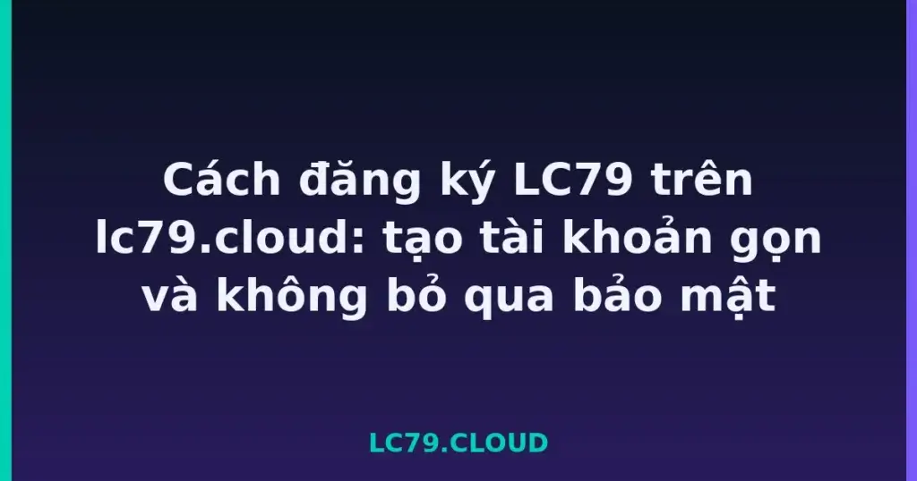 Cách đăng ký LC79 trên lc79.cloud: tạo tài khoản gọn và không bỏ qua bảo mật tại LC79