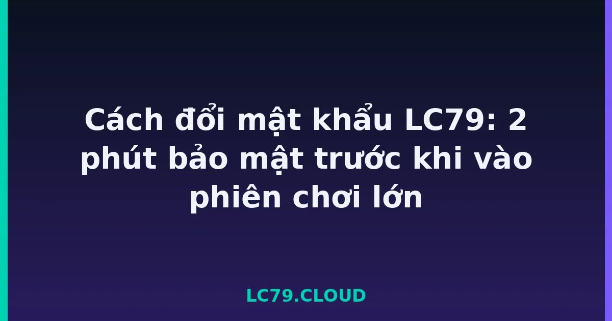 Cách đổi mật khẩu LC79: 2 phút bảo mật trước khi vào phiên chơi lớn LC79