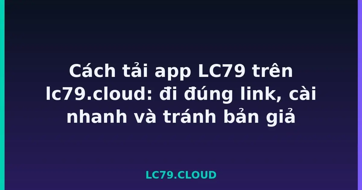 Cách tải app LC79 trên lc79.cloud: đi đúng link, cài nhanh và tránh bản giả LC79